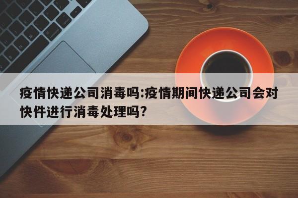 疫情快递公司消毒吗:疫情期间快递公司会对快件进行消毒处理吗?