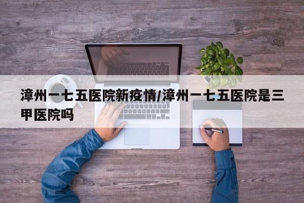 漳州一七五医院新疫情/漳州一七五医院是三甲医院吗