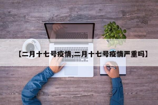 【二月十七号疫情,二月十七号疫情严重吗】