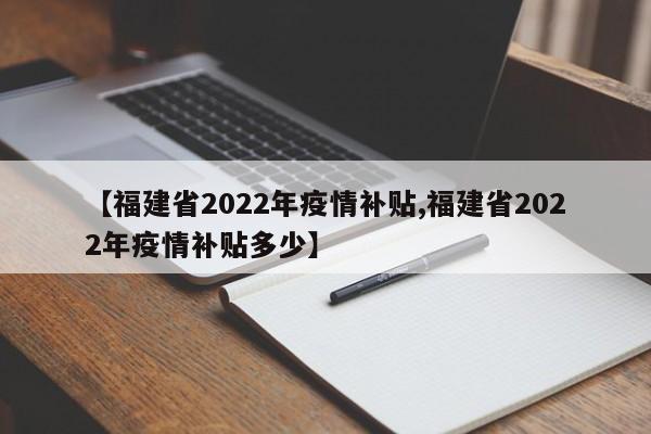 【福建省2022年疫情补贴,福建省2022年疫情补贴多少】