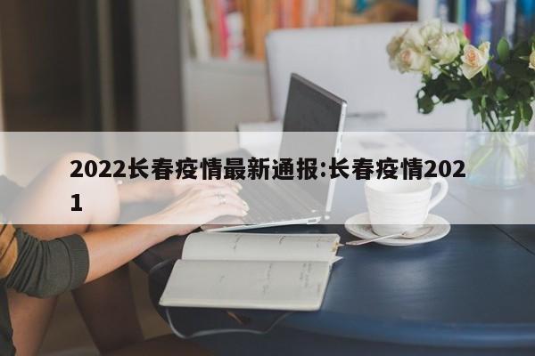 2022长春疫情最新通报:长春疫情2021