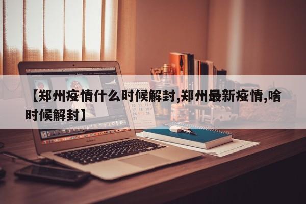 【郑州疫情什么时候解封,郑州最新疫情,啥时候解封】