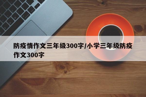 防疫情作文三年级300字/小学三年级防疫作文300字