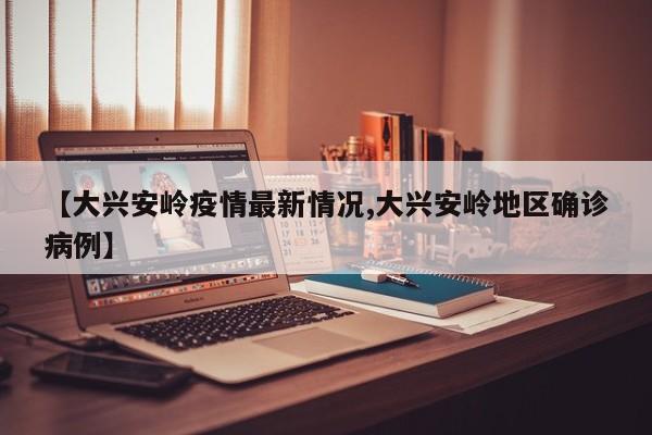 【大兴安岭疫情最新情况,大兴安岭地区确诊病例】