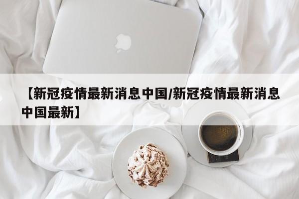 【新冠疫情最新消息中国/新冠疫情最新消息中国最新】