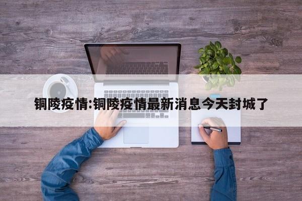 铜陵疫情:铜陵疫情最新消息今天封城了