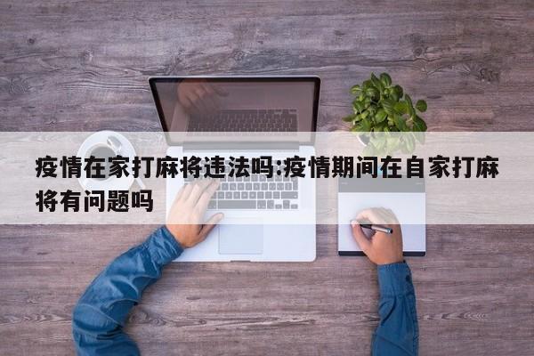 疫情在家打麻将违法吗:疫情期间在自家打麻将有问题吗