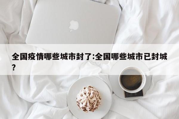 全国疫情哪些城市封了:全国哪些城市已封城?