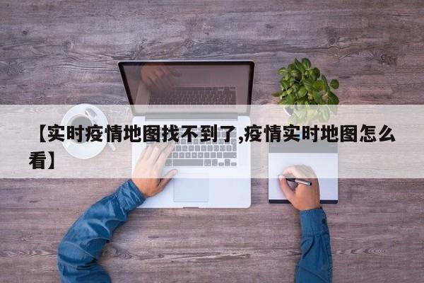 【实时疫情地图找不到了,疫情实时地图怎么看】