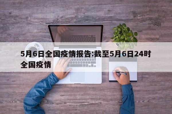 5月6日全国疫情报告:截至5月6日24时全国疫情