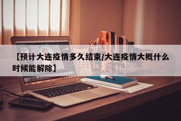 【预计大连疫情多久结束/大连疫情大概什么时候能解除】