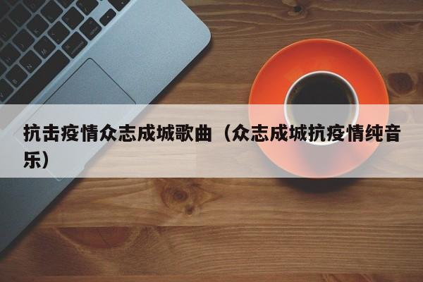 抗击疫情众志成城歌曲（众志成城抗疫情纯音乐）