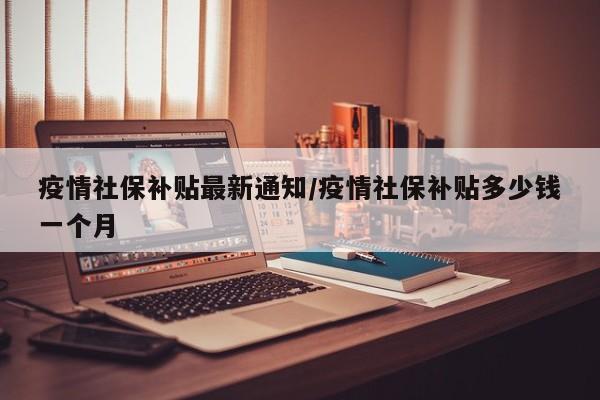 疫情社保补贴最新通知/疫情社保补贴多少钱一个月