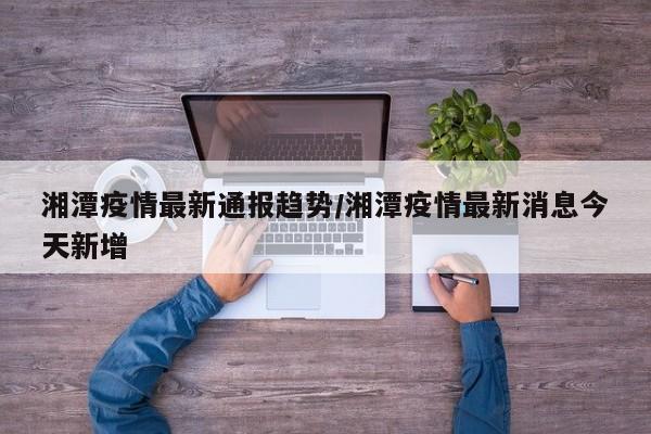 湘潭疫情最新通报趋势/湘潭疫情最新消息今天新增