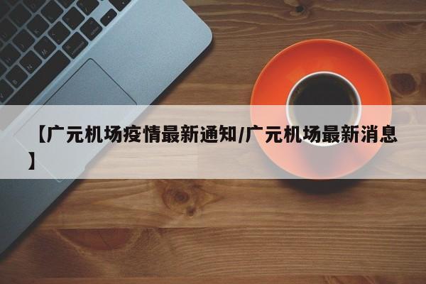 【广元机场疫情最新通知/广元机场最新消息】
