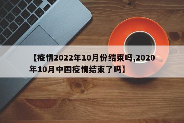 【疫情2022年10月份结束吗,2020年10月中国疫情结束了吗】