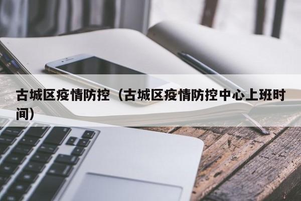 古城区疫情防控（古城区疫情防控中心上班时间）