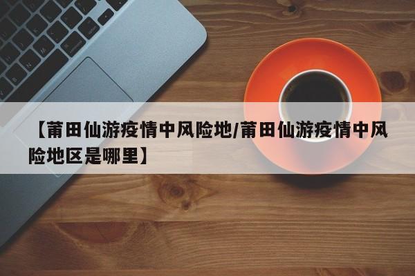 【莆田仙游疫情中风险地/莆田仙游疫情中风险地区是哪里】