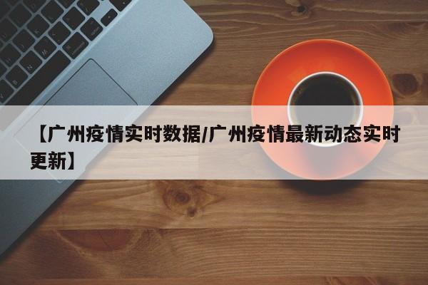 【广州疫情实时数据/广州疫情最新动态实时更新】