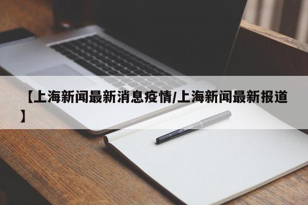 【上海新闻最新消息疫情/上海新闻最新报道】