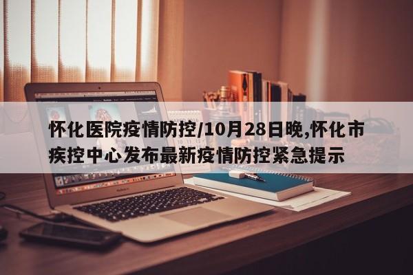 怀化医院疫情防控/10月28日晚,怀化市疾控中心发布最新疫情防控紧急提示