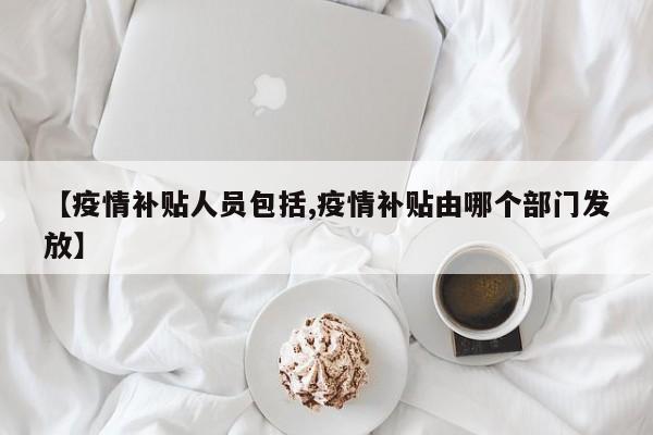 【疫情补贴人员包括,疫情补贴由哪个部门发放】