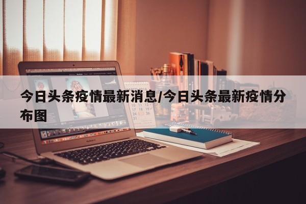 今日头条疫情最新消息/今日头条最新疫情分布图
