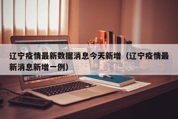 辽宁疫情最新数据消息今天新增（辽宁疫情最新消息新增一例）