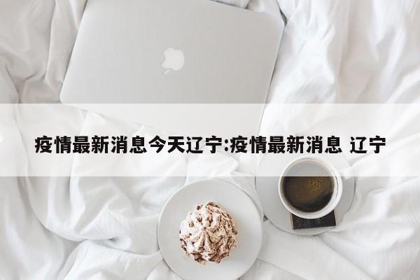 疫情最新消息今天辽宁:疫情最新消息 辽宁