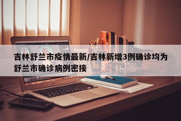 吉林舒兰市疫情最新/吉林新增3例确诊均为舒兰市确诊病例密接