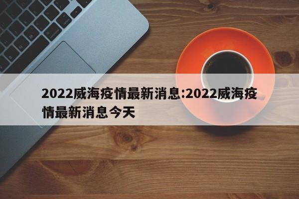 2022威海疫情最新消息:2022威海疫情最新消息今天