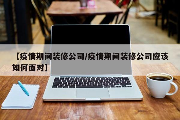 【疫情期间装修公司/疫情期间装修公司应该如何面对】