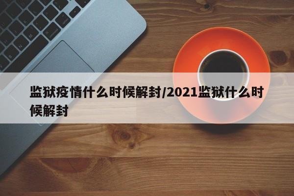 监狱疫情什么时候解封/2021监狱什么时候解封