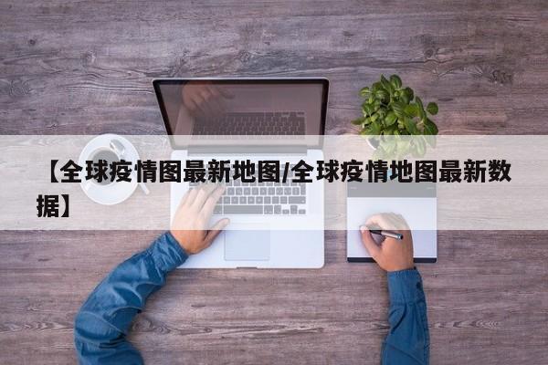 【全球疫情图最新地图/全球疫情地图最新数据】