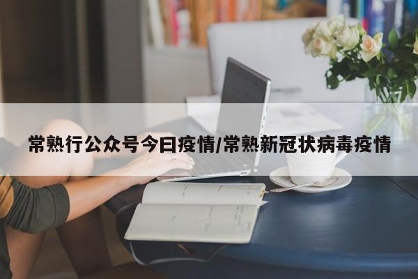 常熟行公众号今曰疫情/常熟新冠状病毒疫情