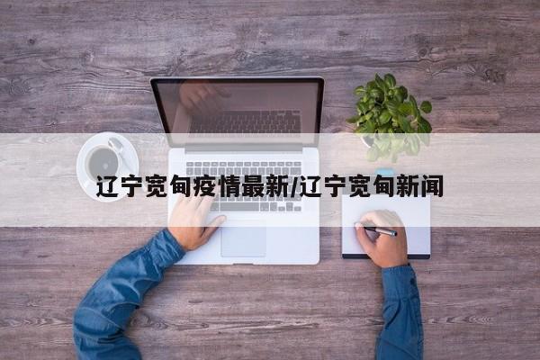 辽宁宽甸疫情最新/辽宁宽甸新闻