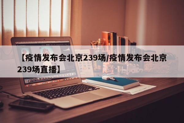 【疫情发布会北京239场/疫情发布会北京239场直播】