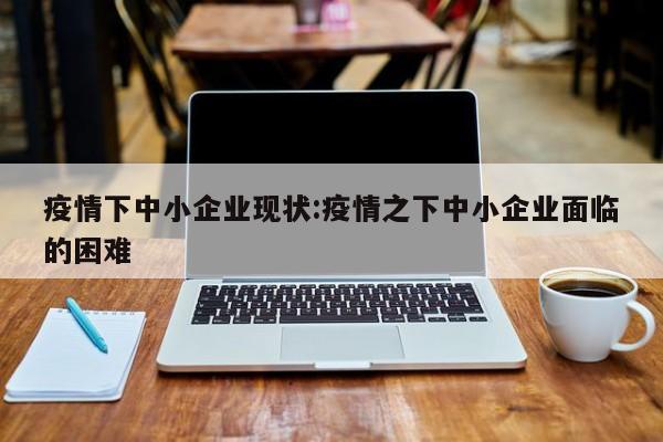 疫情下中小企业现状:疫情之下中小企业面临的困难