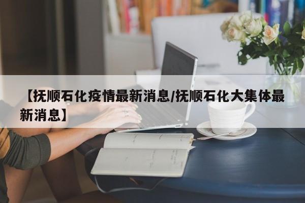 【抚顺石化疫情最新消息/抚顺石化大集体最新消息】