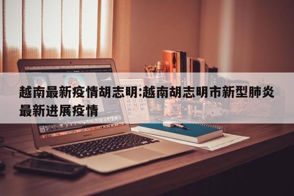 越南最新疫情胡志明:越南胡志明市新型肺炎最新进展疫情