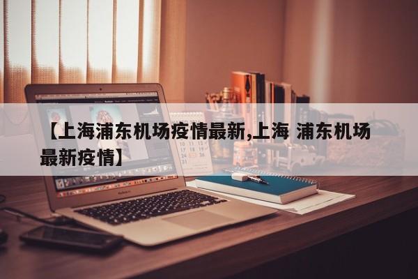 【上海浦东机场疫情最新,上海 浦东机场 最新疫情】