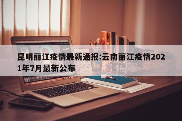 昆明丽江疫情最新通报:云南丽江疫情2021年7月最新公布