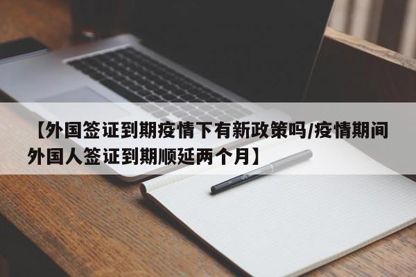 【外国签证到期疫情下有新政策吗/疫情期间外国人签证到期顺延两个月】