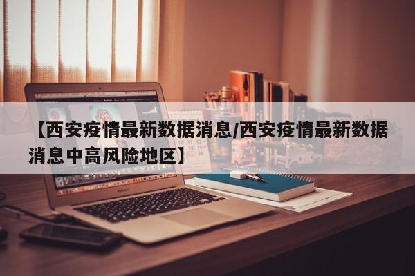 【西安疫情最新数据消息/西安疫情最新数据消息中高风险地区】