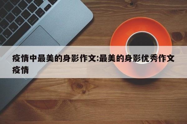 疫情中最美的身影作文:最美的身影优秀作文疫情