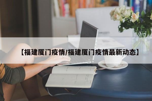 【福建厦门疫情/福建厦门疫情最新动态】