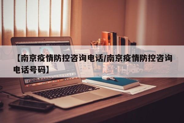 【南京疫情防控咨询电话/南京疫情防控咨询电话号码】