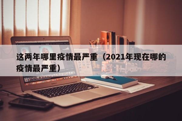 这两年哪里疫情最严重（2021年现在哪的疫情最严重）