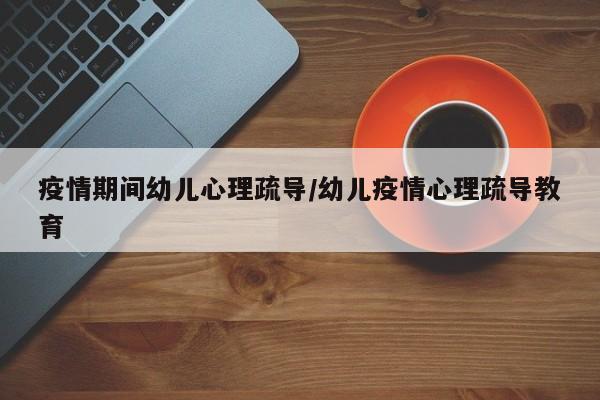 疫情期间幼儿心理疏导/幼儿疫情心理疏导教育