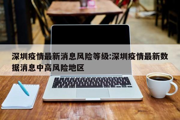 深圳疫情最新消息风险等级:深圳疫情最新数据消息中高风险地区